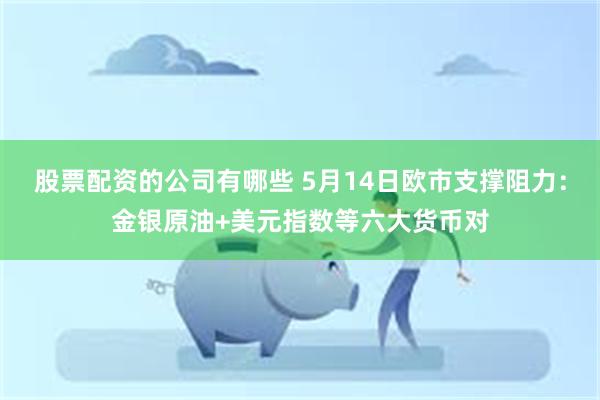 股票配资的公司有哪些 5月14日欧市支撑阻力：金银原油+美元指数等六大货币对