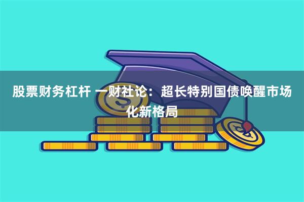 股票财务杠杆 一财社论：超长特别国债唤醒市场化新格局