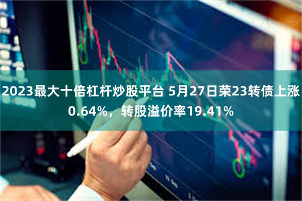 2023最大十倍杠杆炒股平台 5月27日荣23转债上涨0.64%，转股溢价率19.41%