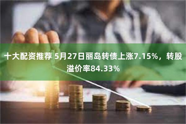 十大配资推荐 5月27日丽岛转债上涨7.15%，转股溢价率84.33%