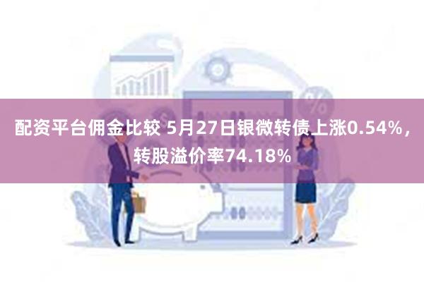 配资平台佣金比较 5月27日银微转债上涨0.54%，转股溢价率74.18%