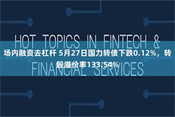 场内融资去杠杆 5月27日国力转债下跌0.12%，转股溢价率133.54%
