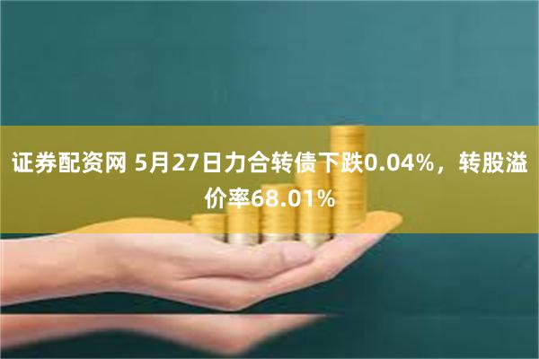 证券配资网 5月27日力合转债下跌0.04%，转股溢价率68.01%