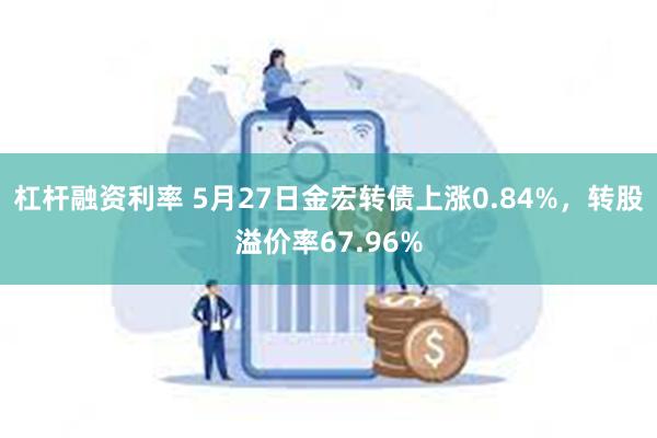 杠杆融资利率 5月27日金宏转债上涨0.84%，转股溢价率67.96%