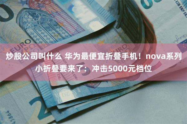 炒股公司叫什么 华为最便宜折叠手机！nova系列小折叠要来了：冲击5000元档位