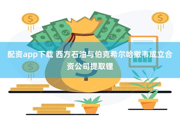 配资app下载 西方石油与伯克希尔哈撒韦成立合资公司提取锂