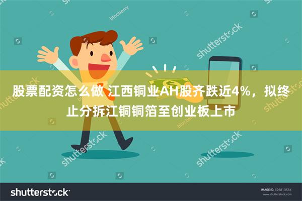 股票配资怎么做 江西铜业AH股齐跌近4%，拟终止分拆江铜铜箔至创业板上市