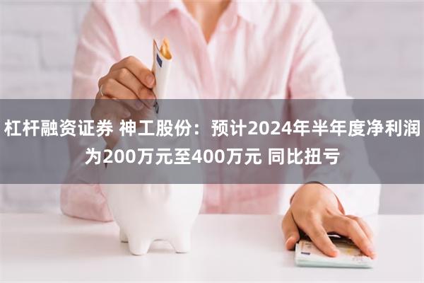 杠杆融资证券 神工股份：预计2024年半年度净利润为200万元至400万元 同比扭亏