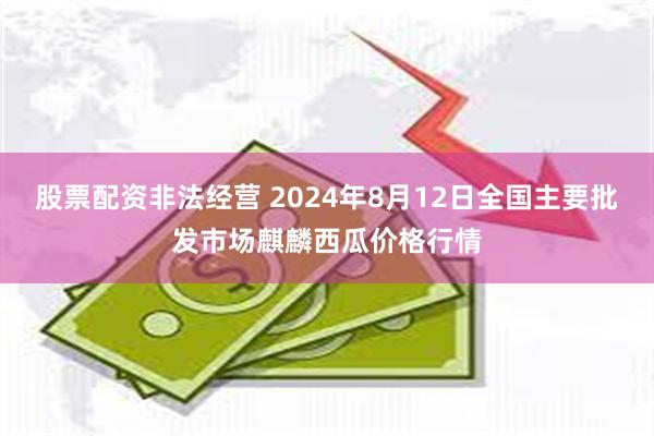 股票配资非法经营 2024年8月12日全国主要批发市场麒麟西瓜价格行情