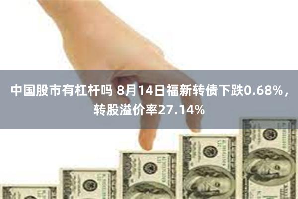 中国股市有杠杆吗 8月14日福新转债下跌0.68%，转股溢价率27.14%