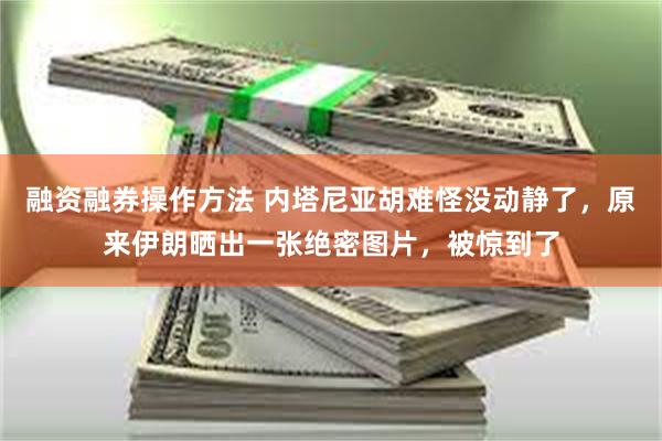 融资融券操作方法 内塔尼亚胡难怪没动静了，原来伊朗晒出一张绝密图片，被惊到了