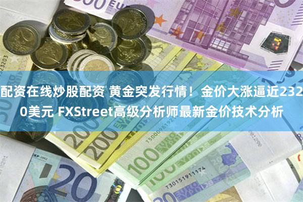 配资在线炒股配资 黄金突发行情！金价大涨逼近2320美元 FXStreet高级分析师最新金价技术分析