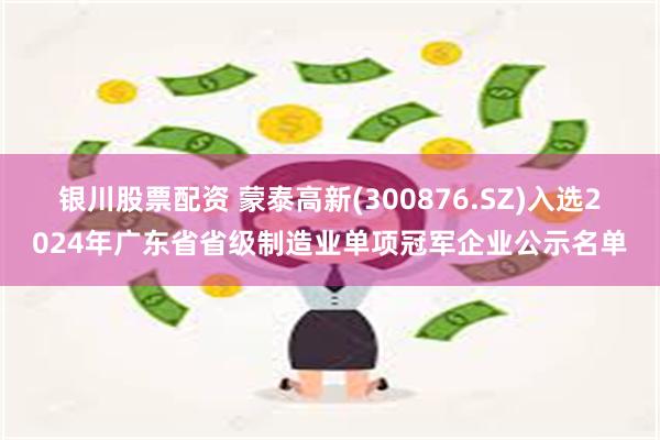 银川股票配资 蒙泰高新(300876.SZ)入选2024年广东省省级制造业单项冠军企业公示名单