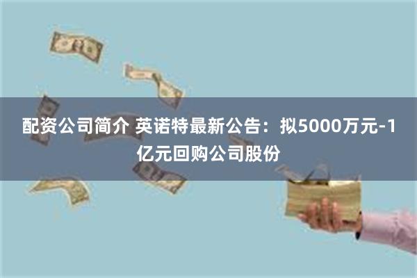 配资公司简介 英诺特最新公告：拟5000万元-1亿元回购公司股份