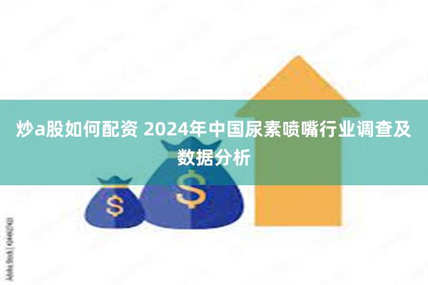 炒a股如何配资 2024年中国尿素喷嘴行业调查及数据分析