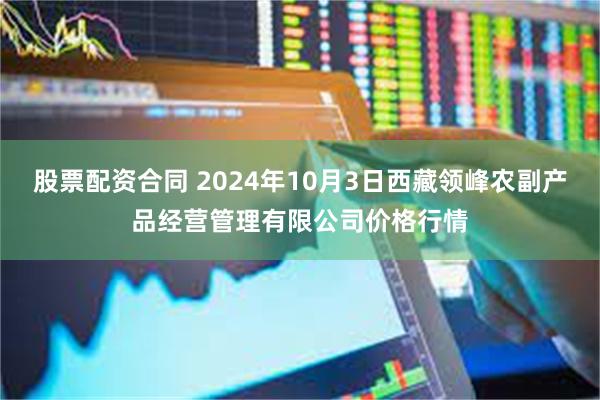 股票配资合同 2024年10月3日西藏领峰农副产品经营管理有限公司价格行情