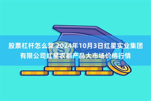 股票杠杆怎么算 2024年10月3日红星实业集团有限公司红星农副产品大市场价格行情