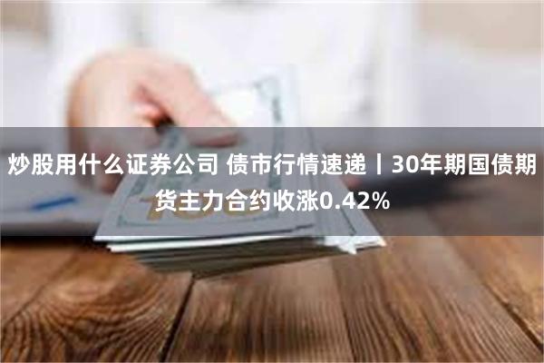 炒股用什么证券公司 债市行情速递丨30年期国债期货主力合约收涨0.42%