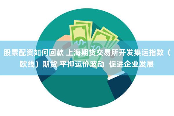 股票配资如何回款 上海期货交易所开发集运指数（欧线）期货 平抑运价波动  促进企业发展