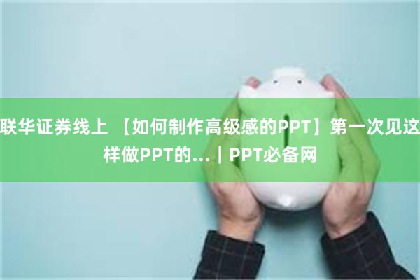 联华证券线上 【如何制作高级感的PPT】第一次见这样做PPT的...｜PPT必备网