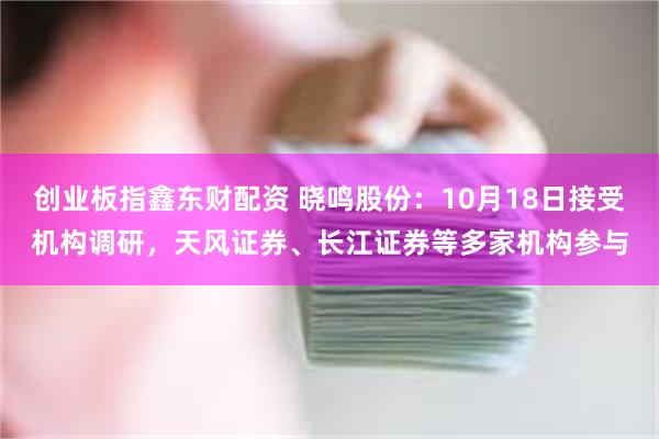 创业板指鑫东财配资 晓鸣股份：10月18日接受机构调研，天风证券、长江证券等多家机构参与