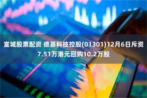 宣城股票配资 德基科技控股(01301)12月6日斥资7.51万港元回购10.2万股