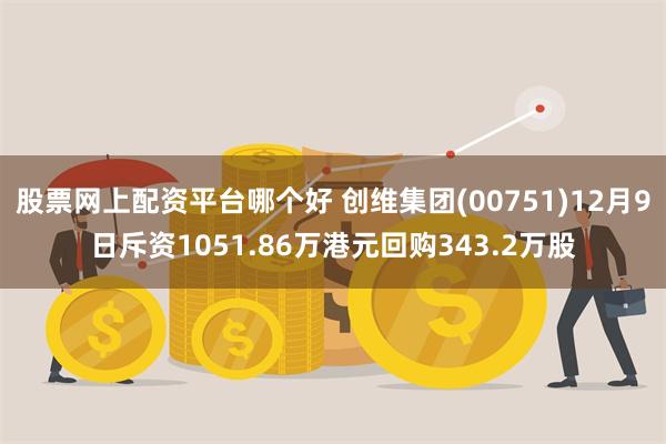 股票网上配资平台哪个好 创维集团(00751)12月9日斥资1051.86万港元回购343.2万股