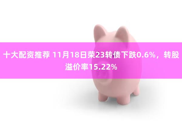 十大配资推荐 11月18日荣23转债下跌0.6%，转股溢价率15.22%