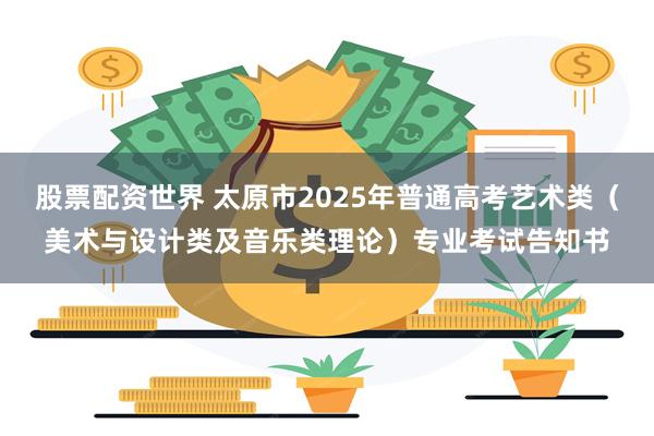 股票配资世界 太原市2025年普通高考艺术类（美术与设计类及音乐类理论）专业考试告知书