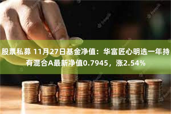 股票私募 11月27日基金净值：华富匠心明选一年持有混合A最新净值0.7945，涨2.54%