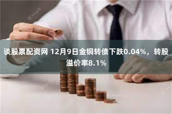 谈股票配资网 12月9日金铜转债下跌0.04%，转股溢价率8.1%