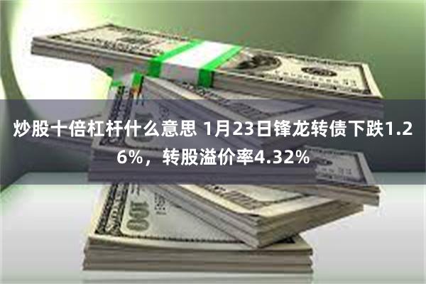 炒股十倍杠杆什么意思 1月23日锋龙转债下跌1.26%，转股溢价率4.32%