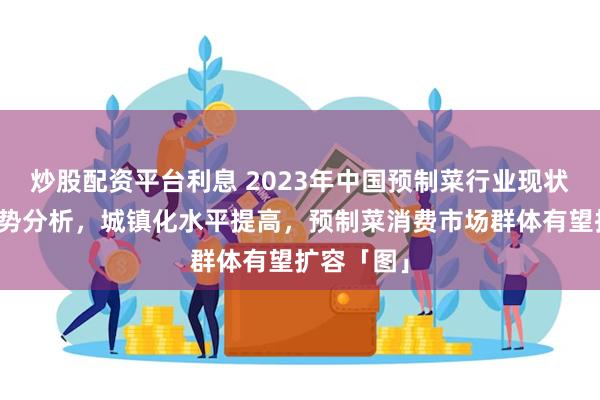 炒股配资平台利息 2023年中国预制菜行业现状及发展趋势分析，城镇化水平提高，预制菜消费市场群体有望扩容「图」