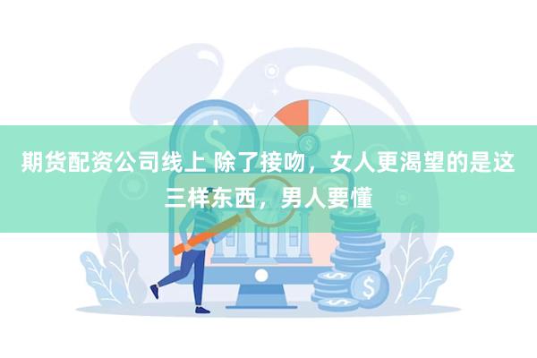 期货配资公司线上 除了接吻，女人更渴望的是这三样东西，男人要懂