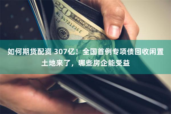 如何期货配资 307亿！全国首例专项债回收闲置土地来了，哪些房企能受益