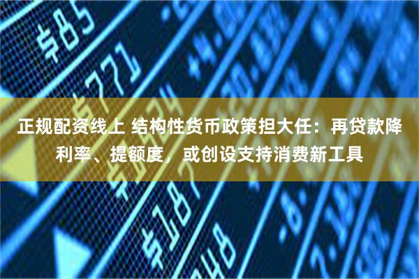 正规配资线上 结构性货币政策担大任：再贷款降利率、提额度，或创设支持消费新工具