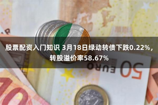 股票配资入门知识 3月18日绿动转债下跌0.22%，转股溢价率58.67%