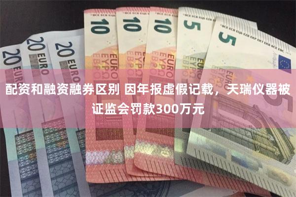 配资和融资融券区别 因年报虚假记载，天瑞仪器被证监会罚款300万元