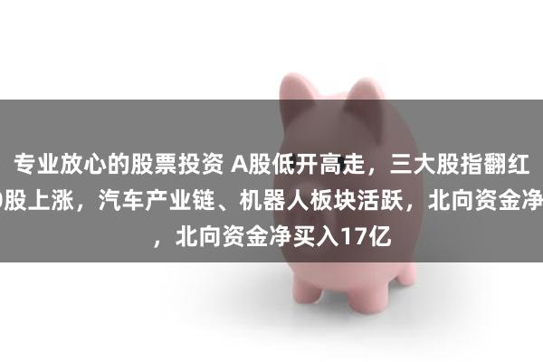 专业放心的股票投资 A股低开高走，三大股指翻红！近3800股上涨，汽车产业链、机器人板块活跃，北向资金净买入17亿