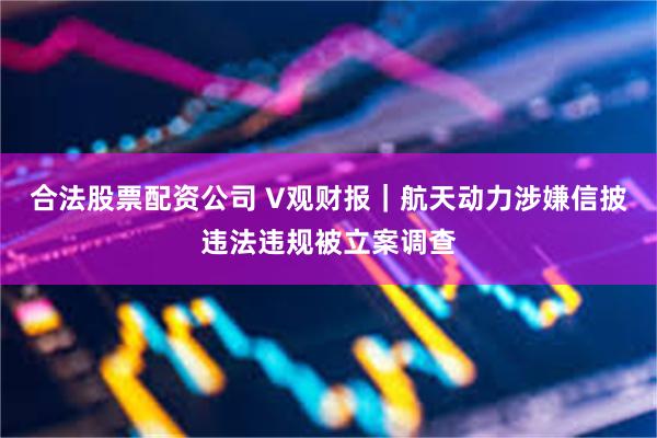 合法股票配资公司 V观财报｜航天动力涉嫌信披违法违规被立案调查