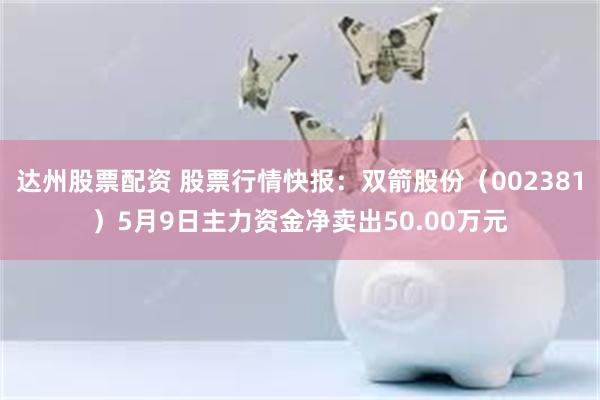 达州股票配资 股票行情快报：双箭股份（002381）5月9日主力资金净卖出50.00万元