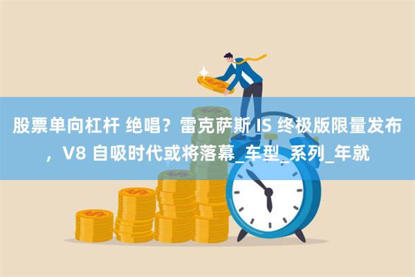 股票单向杠杆 绝唱？雷克萨斯 IS 终极版限量发布，V8 自吸时代或将落幕_车型_系列_年就
