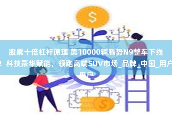 股票十倍杠杆原理 第10000辆腾势N9整车下线！科技豪华赋能，领跑高端SUV市场_品牌_中国_用户
