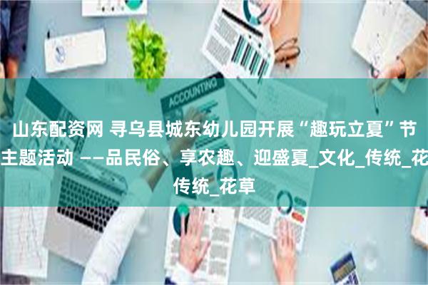 山东配资网 寻乌县城东幼儿园开展“趣玩立夏”节气主题活动 ——品民俗、享农趣、迎盛夏_文化_传统_花草
