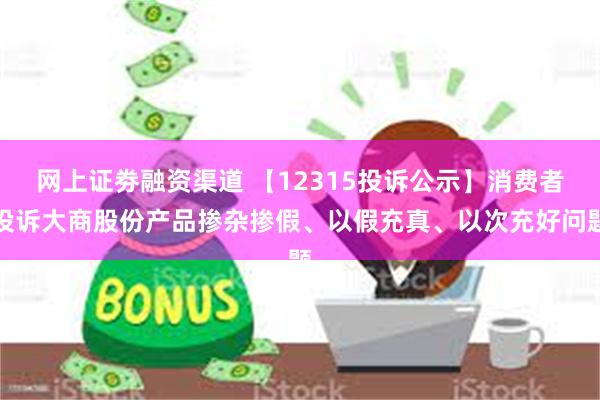 网上证劵融资渠道 【12315投诉公示】消费者投诉大商股份产品掺杂掺假、以假充真、以次充好问题
